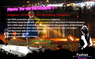 - Designer , Brands & For Upcoming Designers
- Get FREE promotion in the Fashion Browser magazine
- Get Photo shoot brand with 25% discount In the Next issue of Fashion Browser
- Get a Web page on Fashion Browser domain for the promotion of their brand
- Live interviews for their style which participants Carry with Live Judges
- Full Electronic and print media coverage
- Achievement awards
- Get the Trophy and cash Prizes




                                                                       Fashion
                                                                  By : Fashion Browser Magazine
 