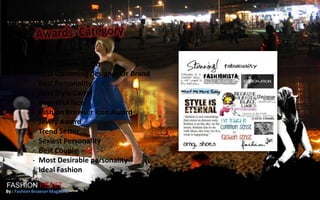 -   Style Icon
            -   Best fashion Outfit
            -   Best Upcoming designer Or Brand
            -   Best Personality
            -   Best Style Carry
            -   Beautiful face
            -   Fashion Browser Icon Award
            -   Jewry Award
            -   Trend Setter
            -   Sexiest Personality
            -   Best Couple
            -   Most Desirable personality
            -   Ideal Fashion
FASHION FEAST
By : Fashion Browser Magazine
 