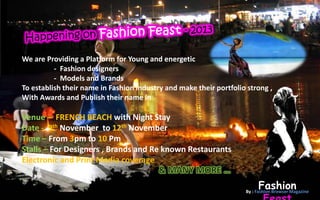 We are Providing a Platform for Young and energetic
          - Fashion designers
          - Models and Brands
To establish their name in Fashion industry and make their portfolio strong ,
With Awards and Publish their name in

Venue – FRENCH BEACH with Night Stay
Date - 9th November to 12th November
Time – From 3pm to 10 Pm
Stalls – For Designers , Brands and Re known Restaurants
Electronic and Print Media coverage

                                                                         Fashion
                                                                    By : Fashion Browser Magazine
 