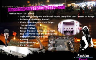 Fashion Feast - 2012 have
         - Style Walk ( Designers and Brand Should carry their own Dresses on Ramp)
         - Fashion Achievement Awards
         - Celebrities appearance and Judges
           the participants
         - Brands Enclave
         - Music + fusion + Sufi and Jazz night
         - Live Interviews from the participants
         - Foreigners and Local Buyers
         - Concert
         - Media coverage
         - Photo shoots
         - Food Area
         - Bon fire

                                                                   Fashion
                                                              By : Fashion Browser Magazine
 