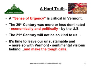 A Hard Truth … A  “Sense of Urgency”  is critical in Vermont. The 20 th  Century was more or less dominated -  economically and politically  - by the U.S. The 21 st  Century will not be so kind to us… It’s time to leave our unsustainable and  – more so with Vermont - sentimental visions behind… and make the tough calls. 
