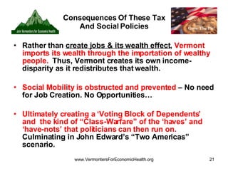 Consequences Of These Tax And Social Policies Rather than  create jobs & its wealth effect ,  Vermont imports its wealth through the importation of wealthy people.   Thus, Vermont creates its own income-disparity as it redistributes that wealth. Social Mobility is obstructed and prevented  – No need for Job Creation. No Opportunities…  Ultimately creating a ‘Voting Block of Dependents’ and  the kind of “Class-Warfare” of the ‘haves’ and ‘have-nots’ that politicians can then run on.  Culminating in John Edward’s “Two Americas” scenario. 