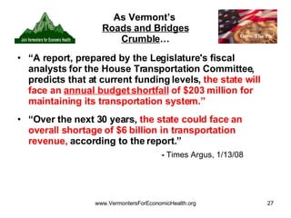 As Vermont’s  Roads and Bridges Crumble … “ A report, prepared by the Legislature's fiscal analysts for the House Transportation Committee, predicts that at current funding levels,  the state will face an  annual budget shortfall  of $203 million for maintaining its transportation system.” “ Over the next 30 years,  the state could face an overall shortage of $6 billion in transportation revenue,  according to the report.”  -  Times Argus, 1/13/08   