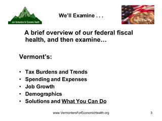 We’ll Examine . . . A brief overview of our federal fiscal health, and then examine… Vermont’s: Tax Burdens and Trends Spending and Expenses  Job Growth Demographics Solutions and  What You Can Do 