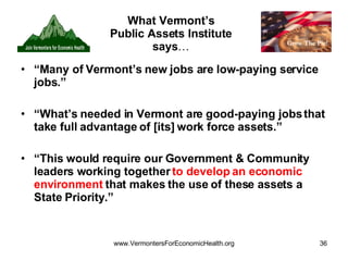 What Vermont’s Public Assets Institute says … “ Many of Vermont’s new jobs are low-paying service jobs.”  “ What’s needed in Vermont are good-paying jobs that take full advantage of [its] work force assets.” “ This would require our Government & Community leaders working together  to develop an economic environment  that makes the use of these assets a State Priority.” 