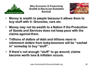 Why Economic & Productivity  Growth is Key to our Economic Survival   Money is wealth to people because it allows them to buy stuff with it: Groceries, cars etc. Money may not be wealth to a Nation if the Production of Goods and Services does not keep pace with the claims against them. Trillions of dollars of debt and trillions more in retirement dollars from baby-boomers will be “cashed in” someday to buy “stuff”. If there’s not enough “stuff” to go around; claims become worth less & Inflation occurs. 