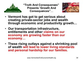 “ Truth And Consequences”  Presents  “ Growth And Consequences” … Vermont has got to get serious about creating private-sector jobs and wealth through economic and productivity growth… Our transportation infrastructure, entitlements and other  claims on our economy are growing faster than our economy… These rising outlays against a shrinking pool of wealth  will lead to lower living standards and personal hardship for our families. 