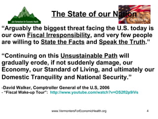 The State of our Nation “ Arguably the biggest threat facing the U.S. today is our own  Fiscal Irresponsibility , and very few people are willing to  State the Facts  and  Speak the Truth .” “ Continuing on this  Unsustainable Path  will gradually erode, if not suddenly damage, our Economy, our Standard of Living, and ultimately our Domestic Tranquility and National Security.”   David Walker, Comptroller General of the U.S, 2006   “ Fiscal Wake-up Tour”:  http:// www.youtube.com/watch?v =OS2fI2p9iVs   