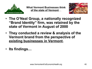 What Vermont Businesses think  of the state of Vermont … The O’Neal Group, a nationally recognized “Brand Identity” firm, was retained by the state of Vermont in August of 2000  They conducted a review & analysis of the Vermont brand from the perspective of  existing businesses in Vermont . Its findings… 