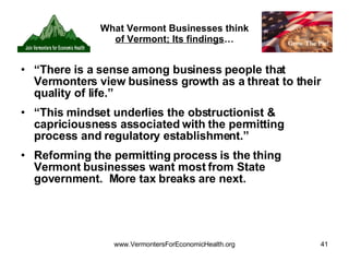 What Vermont Businesses think  of Vermont; Its findings … “ There is a sense among business people that Vermonters view business growth as a threat to their quality of life.” “ This mindset underlies the obstructionist & capriciousness associated with the permitting process and regulatory establishment.” Reforming the permitting process is the thing Vermont businesses want most from State government.  More tax breaks are next. 
