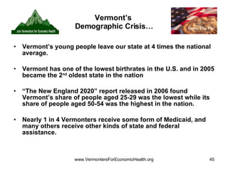 Vermont’s  Demographic Crisis… Vermont’s young people leave our state at 4 times the national average. Vermont has one of the lowest birthrates in the U.S. and in 2005 became the 2 nd  oldest state in the nation “ The New England 2020” report released in 2006 found Vermont’s share of people aged 25-29 was the lowest while its share of people aged 50-54 was the highest in the nation. Nearly 1 in 4 Vermonters receive some form of Medicaid, and many others receive other kinds of state and federal assistance. 