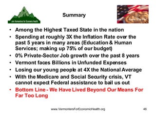 Summary Among the Highest Taxed State in the nation  Spending at roughly 3X the Inflation Rate over the past 5 years in many areas (Education & Human Services; making up 75% of our budget) 0% Private-Sector Job growth over the past 8 years Vermont faces Billions in Unfunded Expenses Losing our young people at 4X the National Average With the Medicare and Social Security crisis, VT cannot expect Federal assistance to bail us out Bottom Line - We Have Lived Beyond Our Means For Far Too Long 