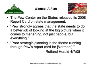 Wanted: A Plan The Pew Center on the States released its 2008 Report Card on state management. “Pew strongly agrees that the state needs to do a better job of looking at the big picture when it comes to managing, not just people, but everything.” “Poor strategic planning is the theme running through Pew’s report card for [Vermont].” - Rutland Herald 4/7/08 
