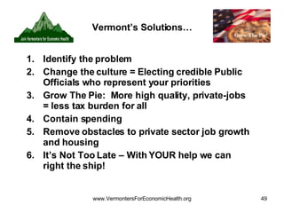 Vermont’s Solutions… Identify the problem Change the culture = Electing credible Public Officials who represent your priorities Grow The Pie:  More high quality, private-jobs = less tax burden for all Contain spending Remove obstacles to private sector job growth and housing It’s Not Too Late – With YOUR help we can right the ship! 