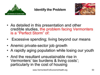 Identify the Problem As detailed in this presentation and other credible studies,  the problem facing Vermonters is a “Perfect Storm” of: Excessive spending; living beyond our means Anemic private-sector job growth  A rapidly aging population while losing our youth And the resultant unsustainable rise in Vermonters’ tax burdens & living costs’; particularly in the cost of housing 