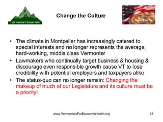 Change the Culture The climate in Montpelier has increasingly catered to special interests and no longer represents the average, hard-working, middle class Vermonter Lawmakers who continually target business & housing & discourage even responsible growth cause VT to lose credibility with potential employers and taxpayers alike The status-quo can no longer remain:  Changing the makeup of much of our Legislature and its culture must be a priority! 