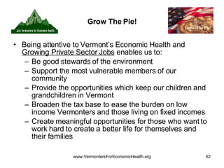 Grow The Pie! Being attentive to Vermont’s Economic Health and  Growing Private Sector Jobs  enables us to: Be good stewards of the environment Support the most vulnerable members of our community Provide the opportunities which keep our children and grandchildren in Vermont Broaden the tax base to ease the burden on low income Vermonters and those living on fixed incomes Create meaningful opportunities for those who want to work hard to create a better life for themselves and their families 