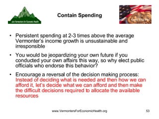Contain Spending Persistent spending at 2-3 times above the average Vermonter’s income growth is unsustainable and irresponsible You would be jeopardizing your own future if you conducted your own affairs this way, so why elect public officials who endorse this behavior? Encourage a reversal of the decision making process:  Instead of deciding what is needed and then how we can afford it, let’s decide what we can afford and then make the difficult decisions required to allocate the available resources  