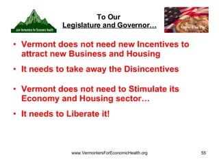 To Our  Legislature and Governor… Vermont does not need new Incentives to attract new Business and Housing It needs to take away the Disincentives Vermont does not need to Stimulate its Economy and Housing sector… It needs to Liberate it! 