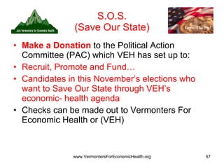 S.O.S. (Save Our State) Make a Donation   to the Political Action Committee (PAC) which VEH has set up to: Recruit, Promote and Fund… Candidates in this November’s elections who want to Save Our State through VEH’s economic- health agenda Checks can be made out to Vermonters For Economic Health or (VEH) 