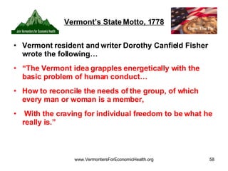 Vermont’s State Motto, 1778 Vermont resident and writer Dorothy Canfield Fisher wrote the following… “ The Vermont idea grapples energetically with the basic problem of human conduct… How to reconcile the needs of the group, of which every man or woman is a member, With the craving for individual freedom to be what he really is.” 