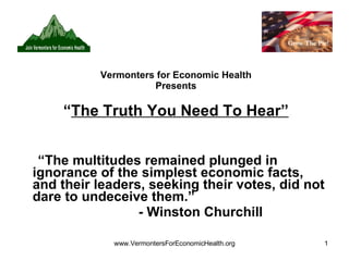 Vermonters for Economic Health Presents “ The Truth You Need To Hear” “ The multitudes remained plunged in ignorance of the simplest economic facts, and their leaders, seeking their votes, did not dare to undeceive them.” - Winston Churchill 