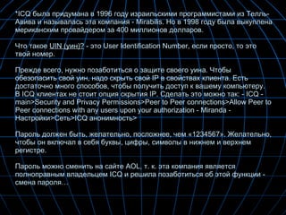 * ICQ  была придумана в 1996 году израильскими программистами из Телль-Авива и называлась эта компания - Mirabilis. Но в 1998 году была выкуплена мериканским провайдером за 400 миллионов долларов.  Что такое  UIN (уин)?  - это User Identification Number, если просто, то это твой номер. Прежде всего, нужно позаботиться о защите своего уина. Чтобы обезопасить свой уин, надо скрыть свой  IP  в свойствах клиента. Есть достаточно много способов, чтобы получить доступ к вашему компьютеру.  В ICQ клиентах не стоит опция скрытия IP. Сделать   это   можно   так : - ICQ - main>Security and Privacy Permissions>Peer to Peer connections>Allow Peer to Peer connections with any users upon your authorization - Miranda -  Настройки > Сеть >ICQ  анонимность > Пароль должен быть, желательно, посложнее, чем «1234567». Желательно, чтобы он включал в себя буквы, цифры, символы в нижнем и верхнем регистре.  Пароль можно сменить на сайте AOL, т. к. эта компания является полноправным владельцем ICQ и решила позаботиться об этой функции - смена пароля… 