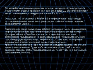 По части блокировки сомнительных интернет-ресурсов, использующихся мошенниками с целью кражи личных данных,  Firefox 2.0  оказался на голову выше своего главного конкурента - Internet Explorer 7. Оказалось, что встроенная в Firefox 2.0 антифишинговая защита куда эффективнее аналогичных инструментов, которыми оснащена седьмая версия Internet Explorer.  Разработчики самых популярных веб-браузеров придумали новый способ информирования пользователей о посещении безопасных веб-сайтов. Цель разработок – борьба с фишингом, который предусматривает заманивание пользователей на сайты-фальшивки, чтобы выманить у них пароли и другую персональную информацию. Кроме того, планируется кардинально поменять внешний вид всплывающих окон. Кроме того, на встрече в Торонто разработчики договорились, что отныне все всплывающие окна будут в обязательном порядке отображаться с адресной строкой, чтобы пользователь не мог перепутать их с системными сообщениями Windows.  