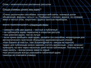 Спам – нежелательные рекламные рассылки Откуда спамеры узнают ваш адрес ? Очень различными способами: сканируя веб-сайты, сканируя доски объявлений, форумы, чаты и т.д. Подбирают «легкие» адреса  по словарю имен и частых слов, «короткие» адреса простым перебором. можно порекомендовать  следующие меры : заведите себе два адреса – частный и публичный не публикуйте адрес пересылки в открытом доступе чем длиннее адрес, тем он лучше если нужно сообщить свой адрес, делайте это способом, непригодным для автоматического прочтения сборщиком адресов(хороший способ: «Ivan.Susanin at mail.ru», Ivan.Susanin@mail.ru - никуда не годится) адрес для публикации можно заранее считать временным - спам начинает приходить на него через несколько дней после публикации. Поэтому его не надо жалеть – всегда можно завести новый. при регистрации всегда указывайте публичный адрес никогда не отвечайте спамеру 