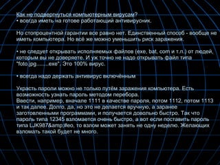 Как не подвергнуться компьютерным вирусам ? всегда иметь на готове работающий антивирусник. Но стопроцентной гарантии все равно нет. Единственный способ - вообще не иметь компьютера. Но всё же можно уменьшить риск заражения.  не следует открывать исполняемых файлов (exe, bat, com и т.п.) от людей, которым вы не доверяете. И уж точно не надо открывать файл типа "foto.jpg........exe". Это 100% вирус.  всегда надо держать антивирус включённым Украсть пароли можно не только путём заражения компьютера. Есть возможность узнать пароль методом перебора. Ввести, например, вначале 1111 в качестве пароля, потом 1112, потом 1113 и так далее. Долго, да, но это не делается вручную, а заранее заготовленными программами, и получается довольно быстро. Так что пароль типа 12345 взломается очень быстро, а вот если поставить пароль типа LJK987&amp;#eo, то взлом может занять не одну неделю. Желающих взломать такой будет не много. 