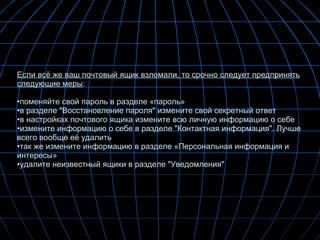Если всё же ваш почтовый ящик взломали, то срочно следует предпринять следующие меры : поменяйте свой пароль в разделе «пароль» в разделе "Восстановление пароля" измените свой секретный ответ в настройках почтового ящика измените всю личную информацию о себе  измените информацию о себе в разделе "Контактная информация". Лучше всего вообще её удалить так же измените информацию в разделе «Персональная информация и интересы» удалите неизвестный ящики в разделе "Уведомления"  