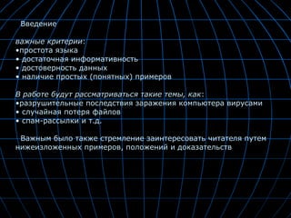 . Введение  важные критерии :  простота языка достаточная информативность достоверность данных наличие простых (понятных) примеров В работе будут рассматриваться такие темы, как : разрушительные последствия заражения компьютера вирусами случайная потеря файлов спам-рассылки и т.д. Важным было также стремление заинтересовать читателя путем нижеизложенных примеров, положений и доказательств . 