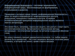 Информационная безопасность  – состояние защищенности информационной среды, обеспечивающее ее формирование, использование и развитие. Применимо к интернет-среде термин «информационная безопасность» - меры по защите информации от неавторизованного доступа, разрушения, похищения и задержек в доступе. И первым основополагающим принципом информационной защиты является именно авторизация.  Это может быть, например, парольная защита, или доступ к смарт-карте, или электронному ключу. Встречаются и экзотические методы авторизации – по отпечаткам пальцев, по сетчатке и радужной оболочке глаза.  Но нужно понимать принцип адекватности контроля, т.е. любая защита должна быть адекватной. – Не стоит защищать восьмью печатями дверь в комнату, в которой нет ничего, кроме старого матраса. 