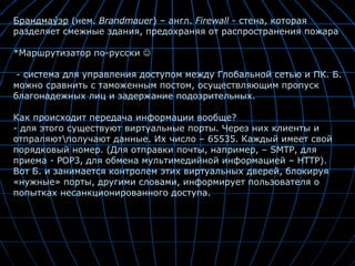 Брандма́уэр  (нем.  Brandmauer ) – англ.  Firewall -  стена, которая разделяет смежные здания, предохраняя от распространения пожара *Маршрутизатор по-русски   - система для управления доступом между Глобальной сетью и ПК. Б. можно сравнить с таможенным постом, осуществляющим пропуск благонадежных лиц и задержание подозрительных.  Как происходит передача информации вообще? - для этого существуют виртуальные порты. Через них клиенты и отпраляют\получают данные. Их число – 65535. Каждый имеет свой порядковый номер. (Для отправки почты, например, – SMTP, для приема - POP3, для обмена мультимедийной информацией – HTTP). Вот Б. и занимается контролем этих виртуальных дверей, блокируя «нужные» порты, другими словами, информирует пользователя о попытках несанкционированного доступа.  
