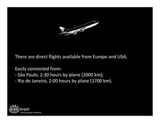 There are direct flights available from Europe and USA;

Easily connected from:
‐ São Paulo, 2:30 hours by plane (2000 km);
‐ Rio de Janeiro, 2:00 hours by plane (1700 km).
 