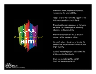 The thread draws people holding hands
representing the union at CISV.

People all over the wolrd who support social
justice and equal opportunity for all.

The colored bars are passages to the future
we desire – a future of peace, wellbeing,
education and sustainability.

The colors represent the mix of Brazilian
people – white, black and yellow.

It’s a lush nature – the green of forests, the
yellow of the sun and natural resources, the
bright blue sky.

But also the red of people’s passion for life
and the purple of spirituality.

Brazil has something of the world !
Brazil has something of you !!
 