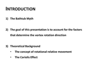 INTRODUCTION
1) The Bathtub Myth


2) The goal of this presentation is to account for the factors
   that determine the vortex rotation direction


3) Theoretical Background
   •   The concept of rotational relative movement
   •   The Coriolis Effect
 
