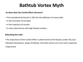 Bathtub Vortex Myth
So when does the Coriolis Effect intervene?

• First considered by Riccioli in 1651 for the deflection of canon balls
• In the formation of tornados
• In the trajectory of missiles
• In other phenomena with high Rossby numbers


Debunking the myth

• The importance of the Coriolis Effect is determined by the Rossby number R(L,V,w)
• Residual disturbance, shape of bathtub, and other factors are much more important
• Experiment
 
