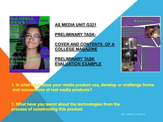 AS MEDIA UNIT G321

                      PRELIMINARY TASK-

                      COVER AND CONTENTS OF A
                      COLLEGE MAGAZINE

                      PRELIMINARY TASK
                      EVALUATION EXAMPLE




1. In what ways does your media product use, develop or challenge forms
and conventions of real media products?


2. What have you learnt about the technologies from the
process of constructing this product
                                                          BY JACK LOACH
 