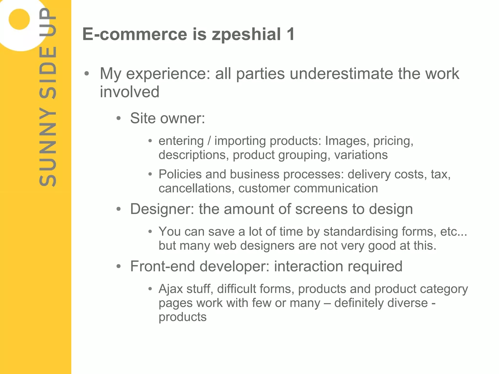 E-commerce is zpeshial 1

●   My experience: all parties underestimate the work
    involved
      ●   Site owner:
            ●   entering / importing products: Images, pricing,
                descriptions, product grouping, variations
            ●   Policies and business processes: delivery costs, tax,
                cancellations, customer communication
      ●   Designer: the amount of screens to design
            ●   You can save a lot of time by standardising forms, etc...
                but many web designers are not very good at this.
      ●   Front-end developer: interaction required
            ●   Ajax stuff, difficult forms, products and product category
                pages work with few or many – definitely diverse -
                products
 