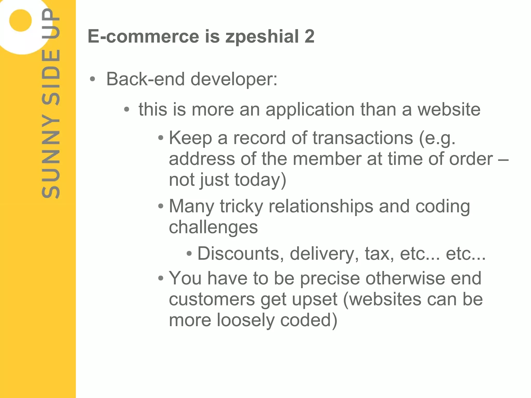 E-commerce is zpeshial 2

●   Back-end developer:
     ●   this is more an application than a website
           ● Keep a record of transactions (e.g.
             address of the member at time of order –
             not just today)
           ● Many tricky relationships and coding

             challenges
               ● Discounts, delivery, tax, etc... etc...

           ● You have to be precise otherwise end

             customers get upset (websites can be
             more loosely coded)
 