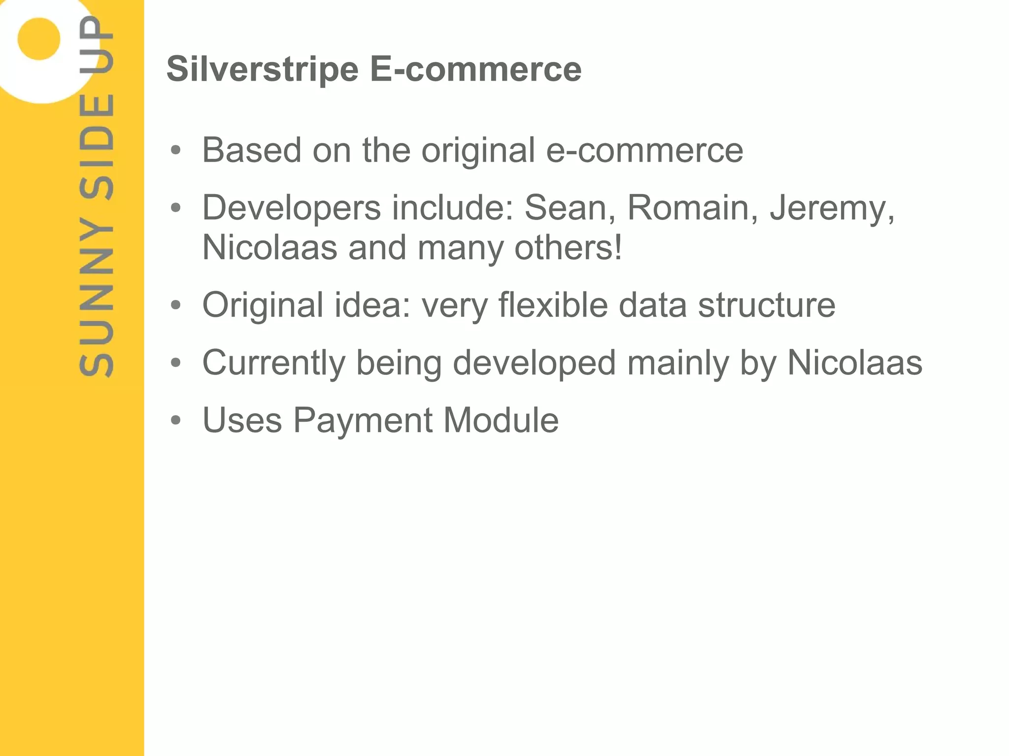 Silverstripe E-commerce

●   Based on the original e-commerce
●   Developers include: Sean, Romain, Jeremy,
    Nicolaas and many others!
●   Original idea: very flexible data structure
●   Currently being developed mainly by Nicolaas
●   Uses Payment Module
 
