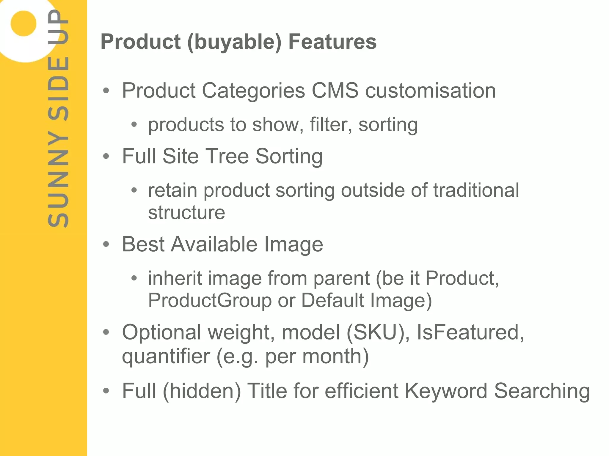Product (buyable) Features

●   Product Categories CMS customisation
    ●   products to show, filter, sorting
●   Full Site Tree Sorting
    ●   retain product sorting outside of traditional
        structure
●   Best Available Image
    ●   inherit image from parent (be it Product,
        ProductGroup or Default Image)
●   Optional weight, model (SKU), IsFeatured,
    quantifier (e.g. per month)
●   Full (hidden) Title for efficient Keyword Searching
 