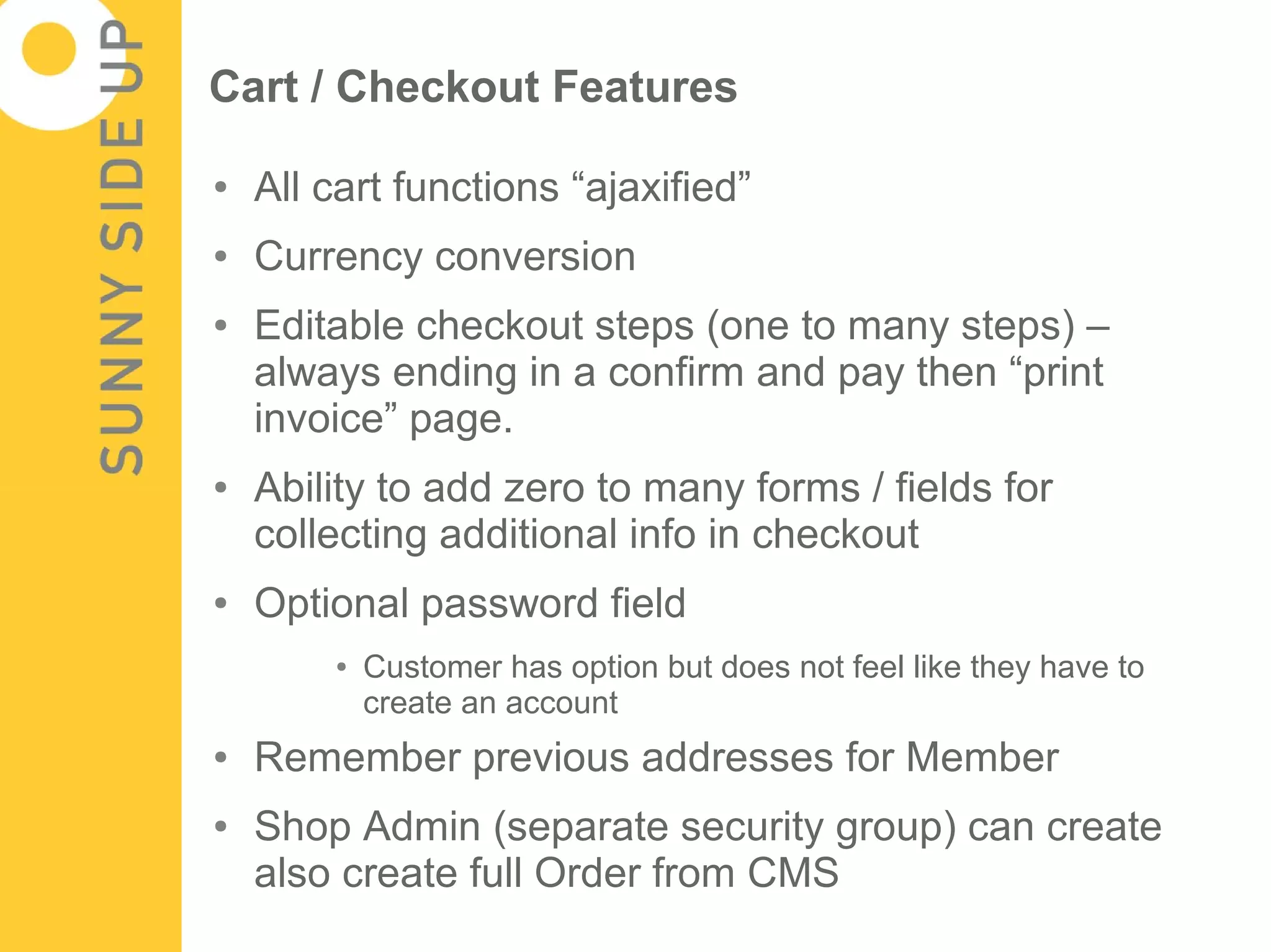 Cart / Checkout Features

●   All cart functions “ajaxified”
●   Currency conversion
●   Editable checkout steps (one to many steps) –
    always ending in a confirm and pay then “print
    invoice” page.
●   Ability to add zero to many forms / fields for
    collecting additional info in checkout
●   Optional password field
        ●   Customer has option but does not feel like they have to
            create an account
●   Remember previous addresses for Member
●   Shop Admin (separate security group) can create
    also create full Order from CMS
 