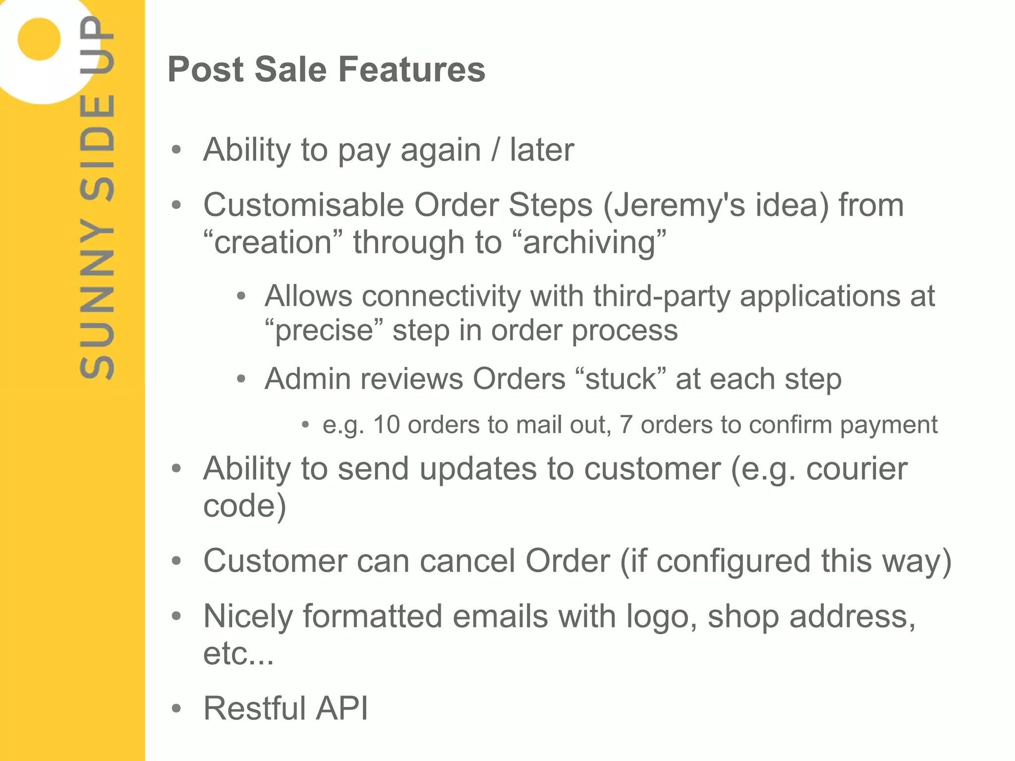 Post Sale Features

●   Ability to pay again / later
●   Customisable Order Steps (Jeremy's idea) from
    “creation” through to “archiving”
      ●   Allows connectivity with third-party applications at
          “precise” step in order process
      ●   Admin reviews Orders “stuck” at each step
            ●   e.g. 10 orders to mail out, 7 orders to confirm payment
●   Ability to send updates to customer (e.g. courier
    code)
●   Customer can cancel Order (if configured this way)
●   Nicely formatted emails with logo, shop address,
    etc...
●   Restful API
 