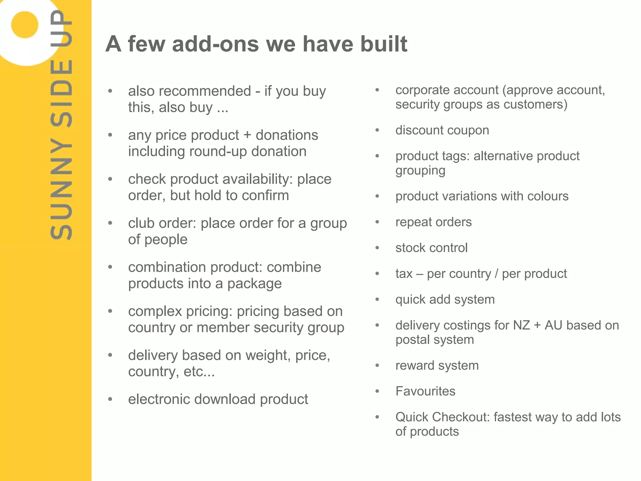 A few add-ons we have built
●   also recommended - if you buy         ●   corporate account (approve account,
    this, also buy ...                        security groups as customers)

●   any price product + donations
                                          ●   discount coupon
    including round-up donation           ●   product tags: alternative product
                                              grouping
●   check product availability: place
    order, but hold to confirm            ●   product variations with colours
●   club order: place order for a group   ●   repeat orders
    of people                             ●   stock control
●   combination product: combine          ●   tax – per country / per product
    products into a package
                                          ●   quick add system
●   complex pricing: pricing based on
    country or member security group      ●   delivery costings for NZ + AU based on
                                              postal system
●   delivery based on weight, price,      ●   reward system
    country, etc...
                                          ●   Favourites
●   electronic download product
                                          ●   Quick Checkout: fastest way to add lots
                                              of products
 