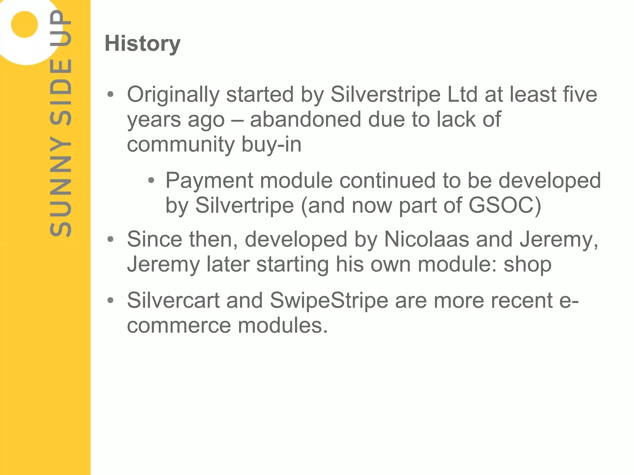 History

●   Originally started by Silverstripe Ltd at least five
    years ago – abandoned due to lack of
    community buy-in
      ●   Payment module continued to be developed
          by Silvertripe (and now part of GSOC)
●   Since then, developed by Nicolaas and Jeremy,
    Jeremy later starting his own module: shop
●   Silvercart and SwipeStripe are more recent e-
    commerce modules.
 