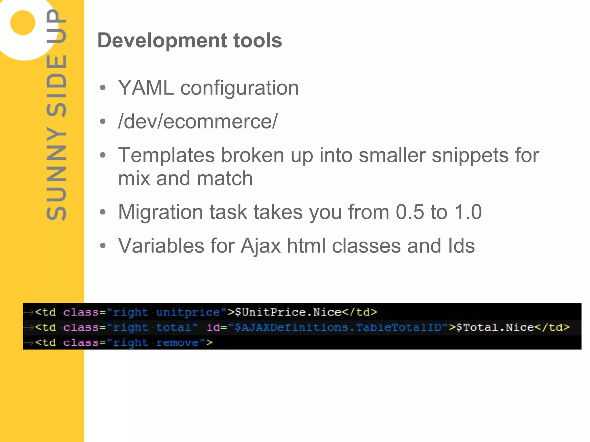 Development tools

●   YAML configuration
●   /dev/ecommerce/
●   Templates broken up into smaller snippets for
    mix and match
●   Migration task takes you from 0.5 to 1.0
●   Variables for Ajax html classes and Ids
 