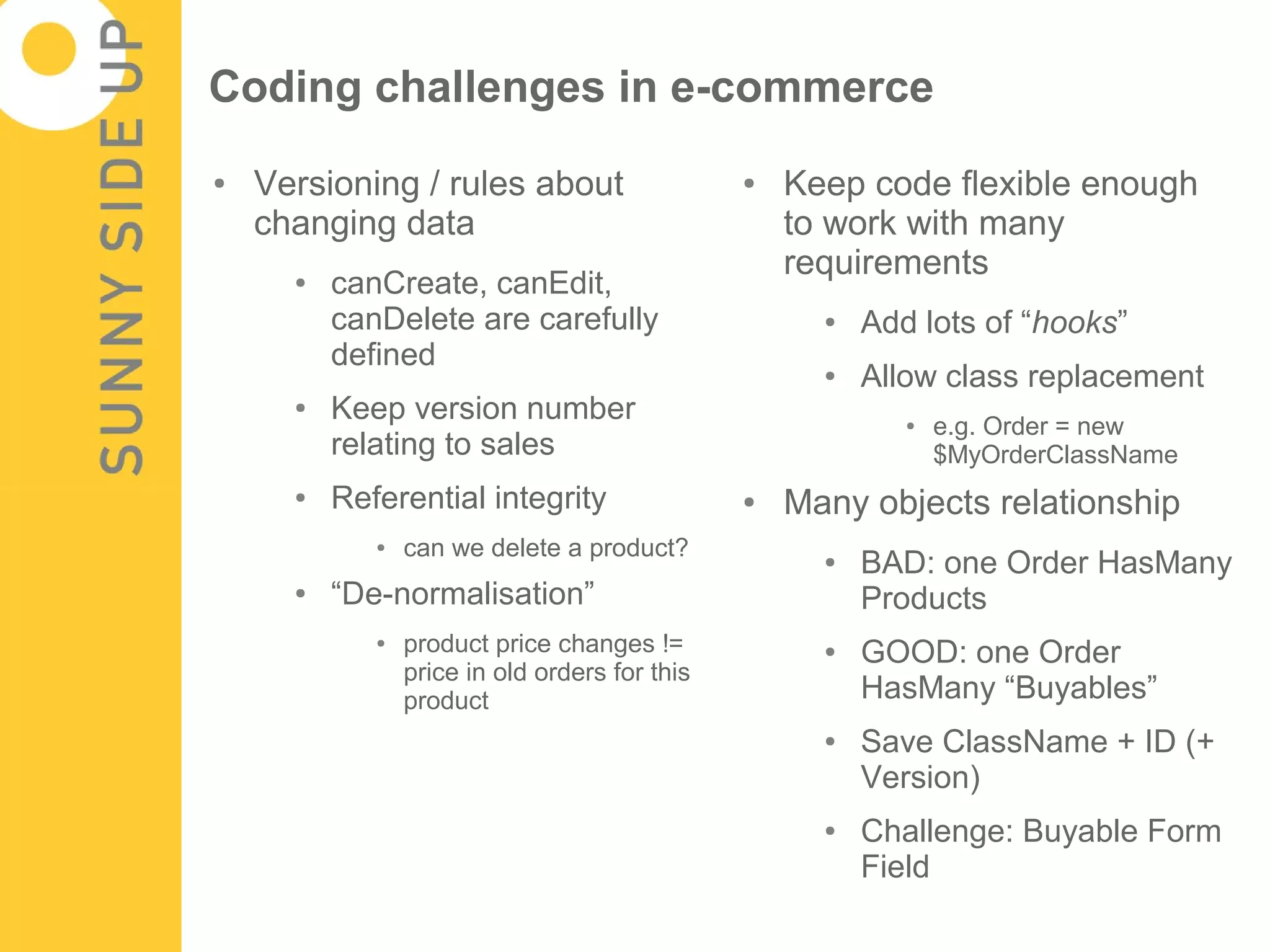 Coding challenges in e-commerce
●   Versioning / rules about                    ●   Keep code flexible enough
    changing data                                   to work with many
                                                    requirements
      ●   canCreate, canEdit,
          canDelete are carefully                     ●   Add lots of “hooks”
          defined                                     ●   Allow class replacement
      ●   Keep version number                                ●   e.g. Order = new
          relating to sales                                      $MyOrderClassName
      ●   Referential integrity                 ●   Many objects relationship
             ●   can we delete a product?             ●   BAD: one Order HasMany
      ●   “De-normalisation”                              Products
             ●   product price changes !=             ●   GOOD: one Order
                 price in old orders for this
                 product                                  HasMany “Buyables”
                                                      ●   Save ClassName + ID (+
                                                          Version)
                                                      ●   Challenge: Buyable Form
                                                          Field
 