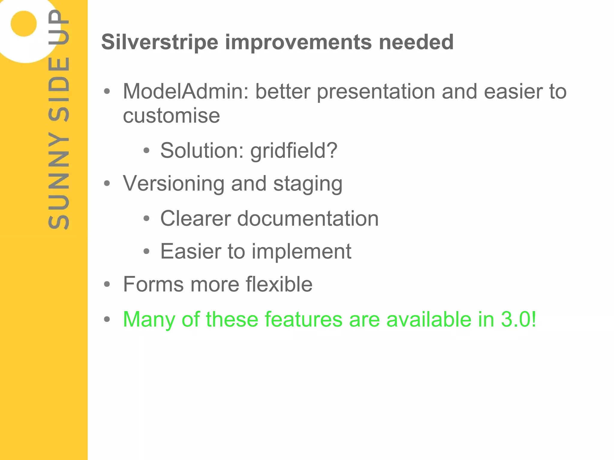 Silverstripe improvements needed

●   ModelAdmin: better presentation and easier to
    customise
      ●   Solution: gridfield?
●   Versioning and staging
      ●   Clearer documentation
      ●   Easier to implement
●   Forms more flexible
●   Many of these features are available in 3.0!
 